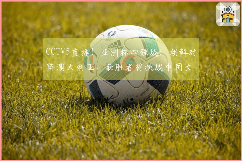 CCTV5直播！亚洲杯四强战：朝鲜对阵澳大利亚，获胜者将挑战中国女足