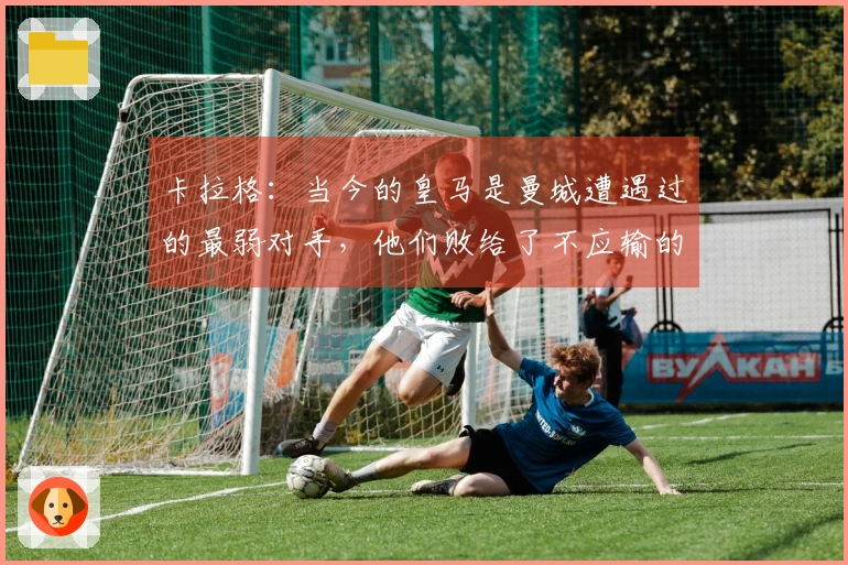 卡拉格：当今的皇马是曼城遭遇过的最弱对手，他们败给了不应输的球队