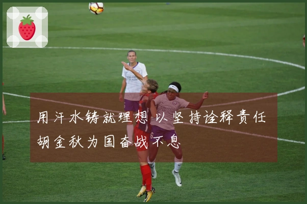 用汗水铸就理想 以坚持诠释责任 胡金秋为国奋战不息
