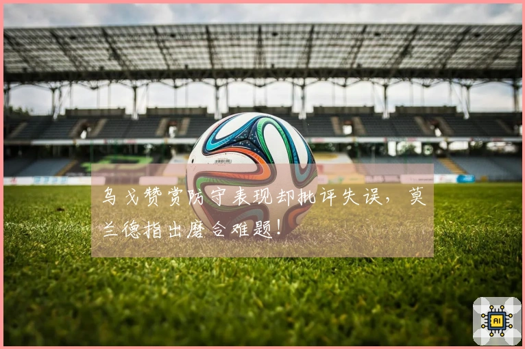 乌戈赞赏防守表现却批评失误，莫兰德指出磨合难题！