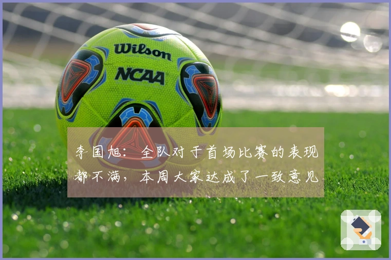李国旭：全队对于首场比赛的表现都不满，本周大家达成了一致意见