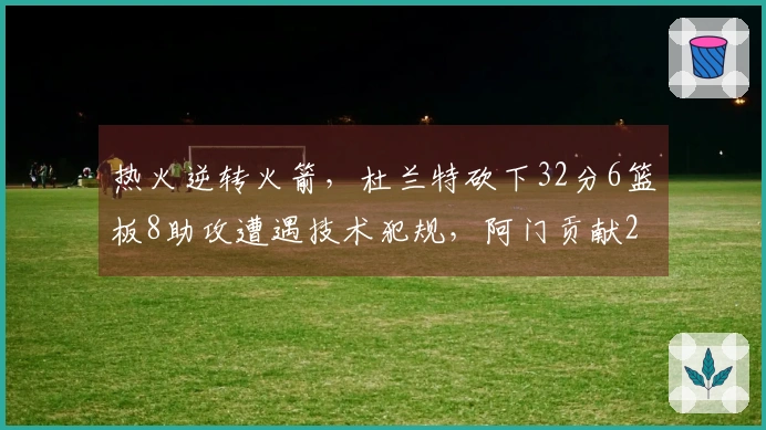 热火逆转火箭，杜兰特砍下32分6篮板8助攻遭遇技术犯规，阿门贡献20分11篮板