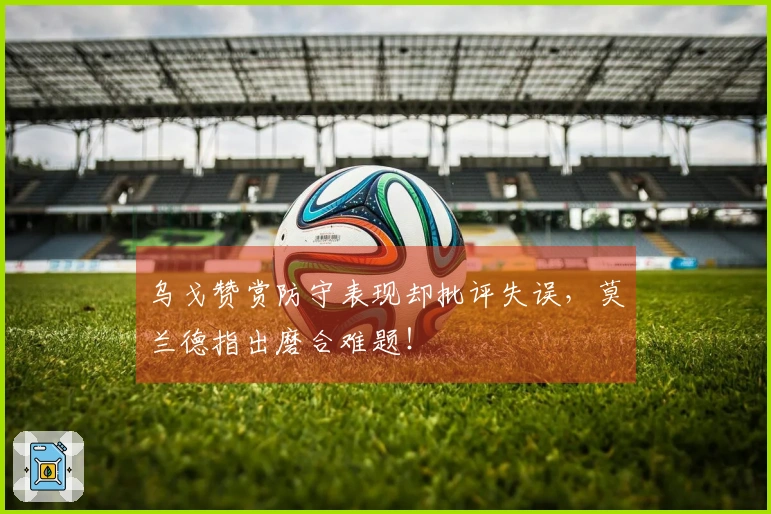 乌戈赞赏防守表现却批评失误，莫兰德指出磨合难题！