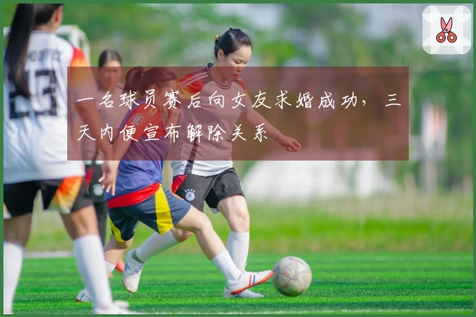 一名球员赛后向女友求婚成功，三天内便宣布解除关系