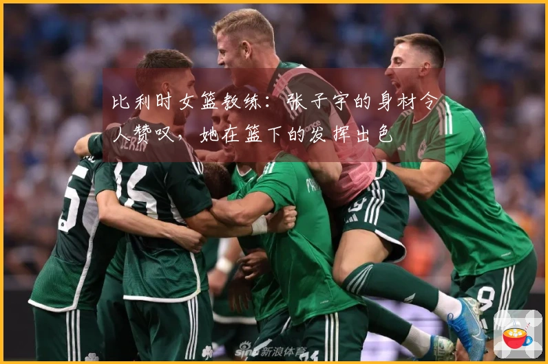 比利时女篮教练：张子宇的身材令人赞叹，她在篮下的发挥出色