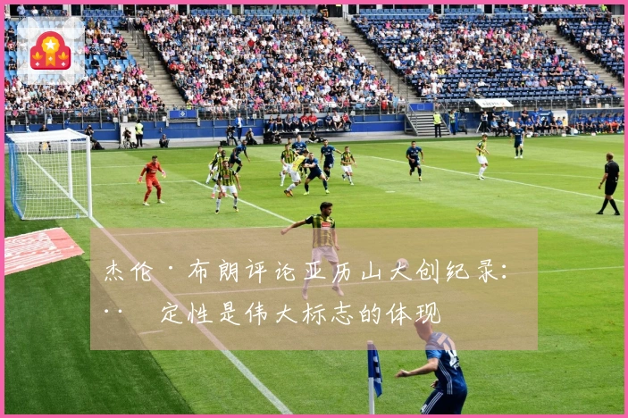 杰伦·布朗评论亚历山大创纪录：稳定性是伟大标志的体现