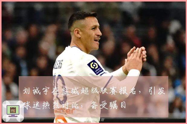 刘诚宇在盐城超级联赛报名，引发球迷热烈讨论，备受瞩目