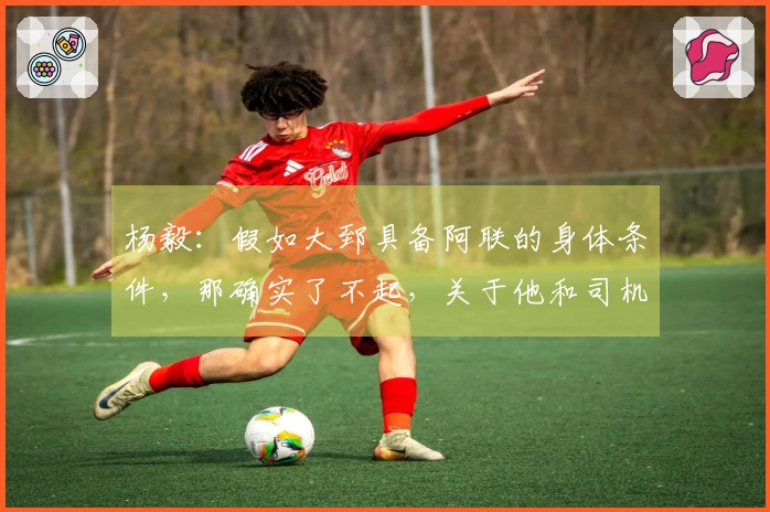 杨毅：假如大郅具备阿联的身体条件，那确实了不起，关于他和司机谁能首发还是难以判断