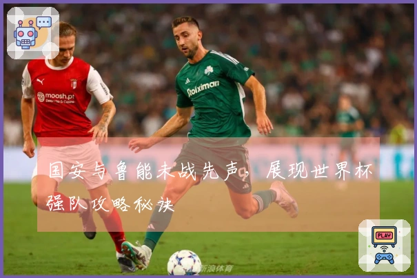 国安与鲁能未战先声，展现世界杯强队攻略秘诀
