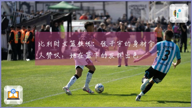 比利时女篮教练：张子宇的身材令人赞叹，她在篮下的发挥出色