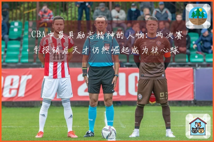 CBA中最具励志精神的人物：两次赛季报销后天才仍然崛起成为核心球员