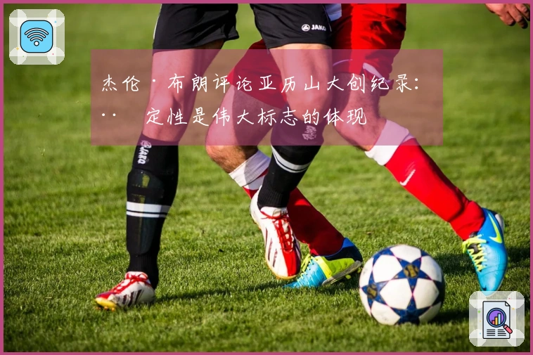 杰伦·布朗评论亚历山大创纪录：稳定性是伟大标志的体现